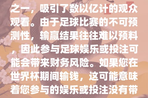 世界杯是全球最大的体育赛事之一,吸引了数以亿计的观众观看。由于足球比赛的不可预测性,输赢结果往往难以预料,因此参与足球娱乐或投注可能会带来财务风险。如果您在世界杯期间输钱,这可能意味着您参与的娱乐或投注没有带来预期的收益。广州熙林手袋有限公司
