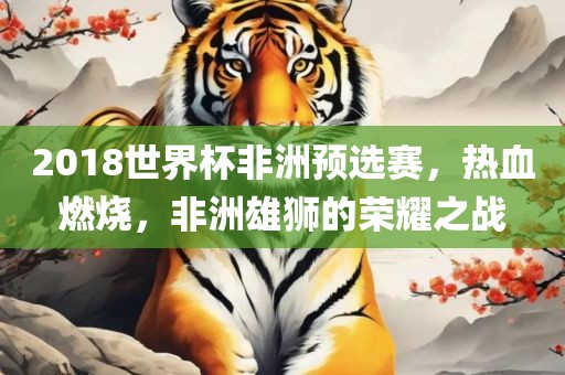 2018世界杯非洲预选赛，热血燃烧，非洲雄狮的荣耀之战