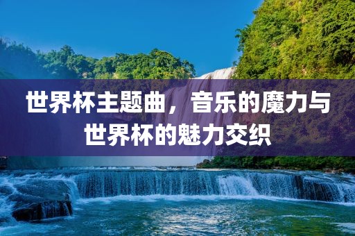 世界杯主题曲,音乐的魔力与世界杯的魅力交织广州熙林手袋有限公司