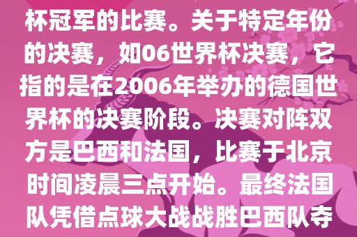 在世界杯历史上，决赛一般指的是小组赛后的最后一场比赛，决定哪支队伍能够赢得世界杯冠军的比赛。关于特定年份的决赛，如06世界杯决赛，它指的是在2006年举办的德国世界杯的决赛阶段。决赛对阵双方是巴西和法国，比赛于北京时间凌晨三点开始。最终法国队凭借点球大战战胜巴西队夺得冠军。如需更多信息，可以关注FIFA官网发布的世界杯决赛相关内容。