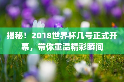 揭秘!2018世界杯几号正式开幕,带你重温精彩瞬间