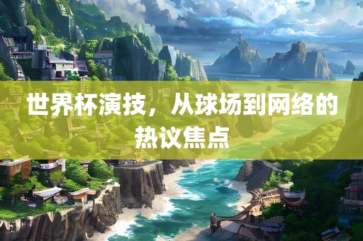 广州熙林手袋有限公司世界杯演技,从球场到网络的热议焦点