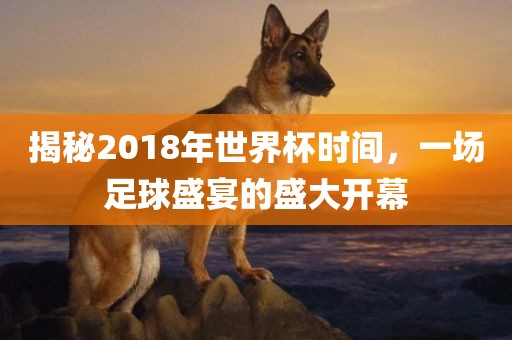 揭秘2018年世界杯时间，一场足球盛宴的盛大开幕