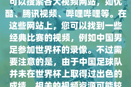 关于中国足球世界杯的视频，您可以搜索各大视频网站，如优酷、腾讯视频、哔哩哔哩等。在这些网站上，您可以找到一些经典比赛的视频，例如中国男足参加世界杯的录像。不过需要注意的是，由于中国足球队并未在世界杯上取得过出色的成绩，相关的视频资源可能较少。