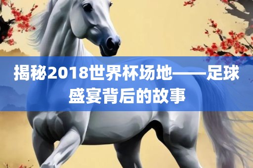 揭秘2018世界杯场地——足球盛宴背后的故事