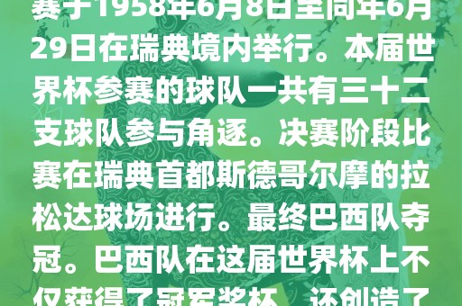 1. 比赛时间，1958年瑞典世界杯是第6届世界杯足球赛事。比赛于1958年6月8日至同年6月29日在瑞典境内举行。本届世界杯参赛的球队一共有三十二支球队参与角逐。决赛阶段比赛在瑞典首都斯德哥尔摩的拉松达球场进行。最终巴西队夺冠。巴西队在这届世界杯上不仅获得了冠军奖杯，还创造了著名的桑巴军团，为后来的足球历史留下了深刻的印记。