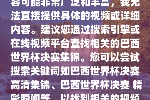 由于巴西世界杯决赛集锦的内容可能非常广泛和丰富，我无法直接提供具体的视频或详细内容。建议您通过搜索引擎或在线视频平台查找相关的巴西世界杯决赛集锦。您可以尝试搜索关键词如巴西世界杯决赛 高清集锦、巴西世界杯决赛 精彩瞬间等，以找到相关的视频和报道。