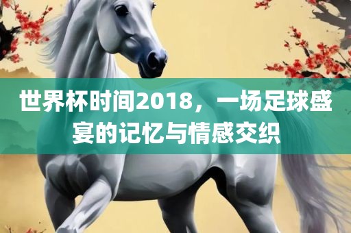世界杯时间2018，一场足球盛宴的记忆与情感交织