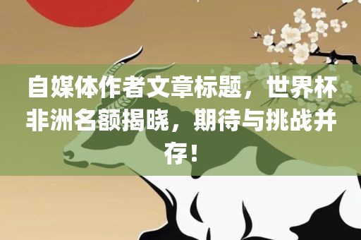 自媒体作者文章标题,世界杯非洲名额揭晓,期待与挑战并存!