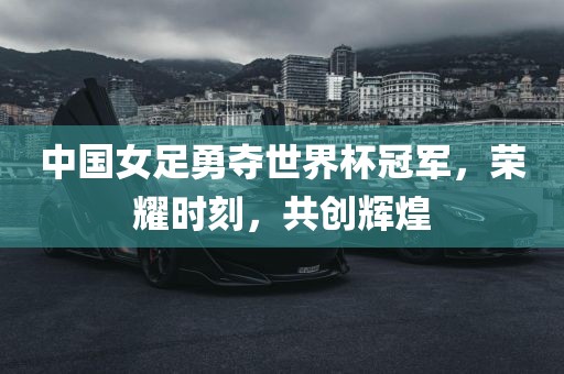 中国女足勇夺世界杯冠军，荣耀时刻，共创辉煌