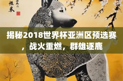 揭秘2018世界杯亚洲区预选赛,战火重燃,群雄逐鹿