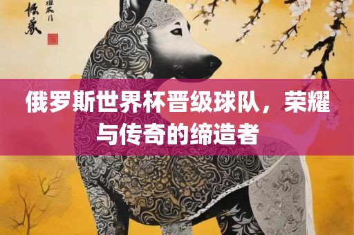 俄罗斯世界杯晋级球队，荣耀与传奇的缔造者