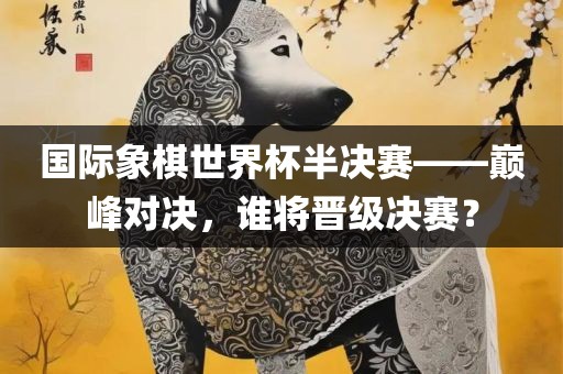 国际象棋世界杯半决赛——巅峰对决，谁将晋级决赛？