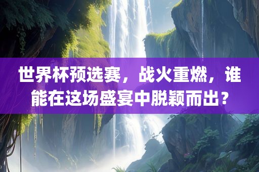 世界杯预选赛,战火重燃,谁能在这场盛宴中脱颖而出?广州熙林手袋有限公司