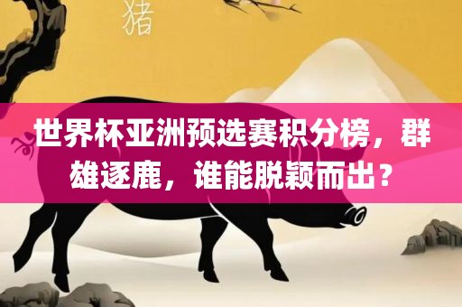 世界杯亚洲预选赛积分榜，群雄逐鹿，谁能脱颖而出？