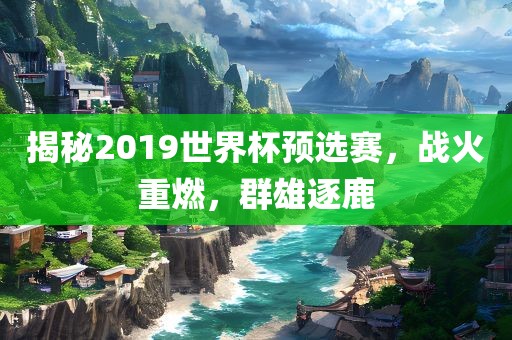 揭秘2019世界杯预选赛,战火重燃,群雄逐鹿广州熙林手袋有限公司