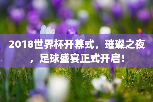 2018世界杯开幕式,璀璨之夜,足球盛宴正式开启!