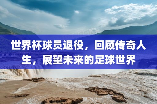 世界杯球员退役,回顾传奇人生,展望未来的足球世界广州熙林手袋有限公司
