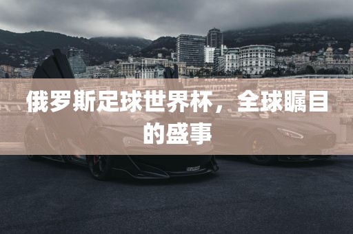 俄罗斯足球世界杯，全球瞩目的盛事