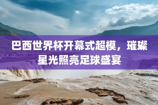 巴西世界杯开幕式超模,璀璨星光照亮足球盛宴