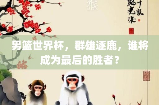 男篮世界杯,群雄逐鹿,谁将成为最后的胜者?广州熙林手袋有限公司