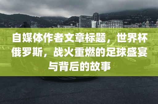 自媒体作者文章标题，世界杯俄罗斯，战火重燃的足球盛宴与背后的故事广州熙林手袋有限公司