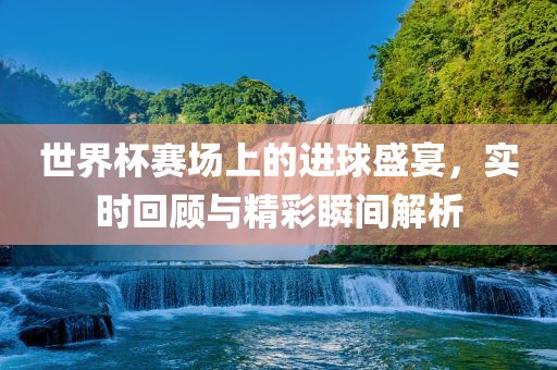 世界杯赛场上的进球盛宴，实时回顾与精彩瞬间解析