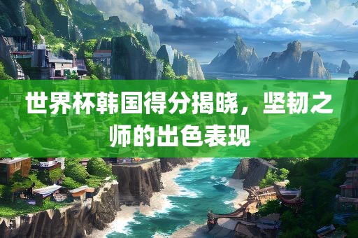 世界杯韩国得分揭晓,坚韧之师的出色表现