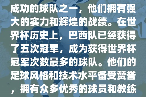 巴西足球队是世界杯历史上最成功的球队之一，他们拥有强大的实力和辉煌的战绩。在世界杯历史上，巴西队已经获得了五次冠军，成为获得世界杯冠军次数最多的球队。他们的足球风格和技术水平备受赞誉，拥有众多优秀的球员和教练。