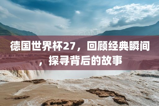 德国世界杯27,回顾经典瞬间,探寻背后的故事