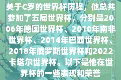 关于C罗的世界杯历程，他总共参加了五届世界杯，分别是2006年德国世界杯、2010年南非世界杯、2014年巴西世界杯、2018年俄罗斯世界杯和2022卡塔尔世界杯。以下是他在世界杯的一些表现和荣誉