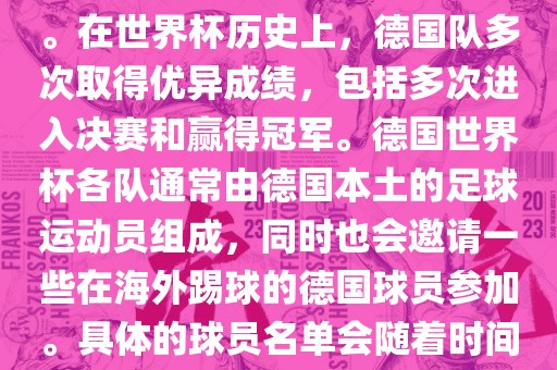 德国队在世界杯上的队伍是由德国足协管理和组织的国家队。在世界杯历史上，德国队多次取得优异成绩，包括多次进入决赛和赢得冠军。德国世界杯各队通常由德国本土的足球运动员组成，同时也会邀请一些在海外踢球的德国球员参加。具体的球员名单会随着时间的变化而不同，因此无法提供具体的各队名单。