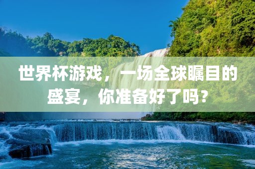 世界杯游戏，一场全球瞩目的盛宴，你准备好了吗？