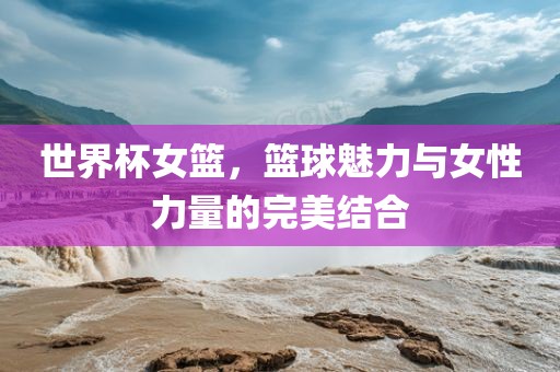 世界杯女篮，篮球魅力与女性力量的完美结合