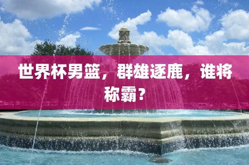 世界杯男篮，群雄逐鹿，谁将称霸？