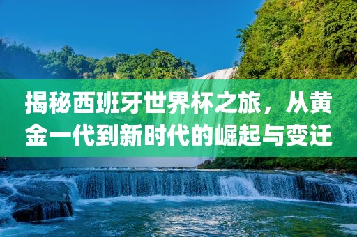 揭秘西班牙世界杯之旅,从黄金一代到新时代的崛起与变迁