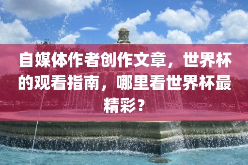自媒体作者创作文章，世界杯的观看指南，哪里看世界杯最精彩？