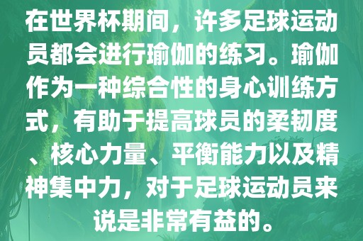 在世界杯期间，许多足球运动员都会进行瑜伽的练习。瑜伽作为一种综合性的身心训练方式，有助于提高球员的柔韧度、核心力量、平衡能力以及精神集中力，对于足球运动员来说是非常有益的。